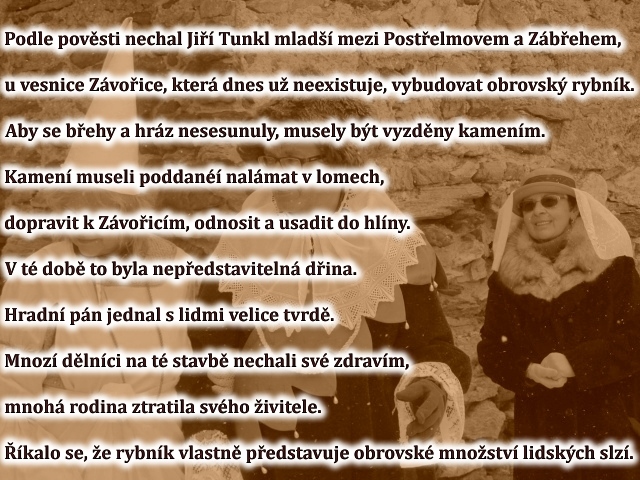 Podle povsti nechal Ji Tunkl mlad mezi Postelmovem a Zbehem, u vesnice 
Zvoice, kter dnes u neexistuje, vybudovat obrovsk rybnk. Aby se behy a hrz nesesunuly, musely bt vyzdny kamenm. Kamen museli poddan nalmat v lomech, dopravit k Zvoicm, odnosit a usadit do hlny. V t dob to byla nepedstaviteln dina. Hradn pn jednal s lidmi velice tvrd. Mnoz dlnci na t stavb nechali sv zdravm, mnoh rodina ztratila svho ivitele. kalo se, e rybnk vlastn pedstavuje obrovsk mnostv lidskch slz.
